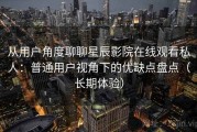 从用户角度聊聊星辰影院在线观看私人：普通用户视角下的优缺点盘点（长期体验）