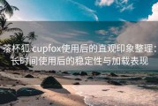 茶杯狐 cupfox使用后的直观印象整理：长时间使用后的稳定性与加载表现