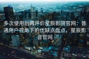 多次使用后再评价星辰影院官网：普通用户视角下的优缺点盘点，星辰影音官网