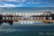 围绕人人影视下载的实际使用感想：资源失效时的替代方案体验记录（稳定性观察）