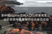 茶杯狐cupfox官网入口日常使用笔记：从日常使用角度做的综合体验总结
