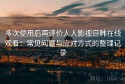 多次使用后再评价人人影视日韩在线观看：常见问题与应对方式的整理记录
