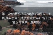 第一次使用茶杯狐cupfox官网入口时的真实感受：播放稳定性与广告干扰情况的观察（整理版）