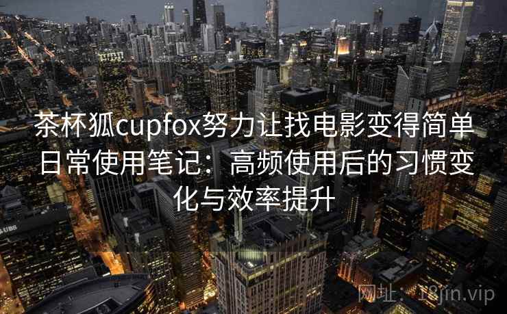 茶杯狐cupfox努力让找电影变得简单日常使用笔记：高频使用后的习惯变化与效率提升