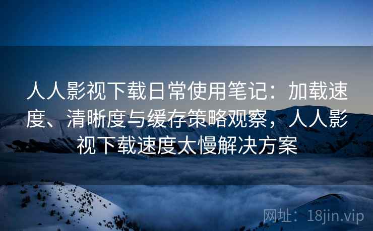 人人影视下载日常使用笔记：加载速度、清晰度与缓存策略观察，人人影视下载速度太慢解决方案