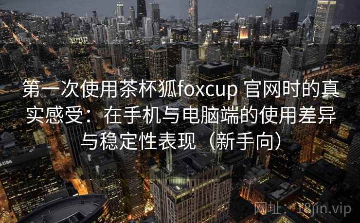 第一次使用茶杯狐foxcup 官网时的真实感受：在手机与电脑端的使用差异与稳定性表现（新手向）