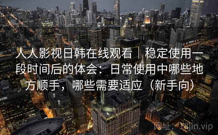 人人影视日韩在线观看｜稳定使用一段时间后的体会：日常使用中哪些地方顺手，哪些需要适应（新手向）