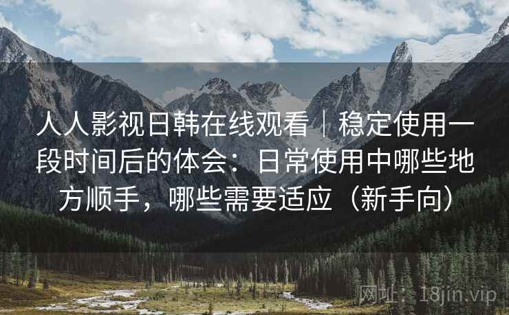 人人影视日韩在线观看｜稳定使用一段时间后的体会：日常使用中哪些地方顺手，哪些需要适应（新手向）