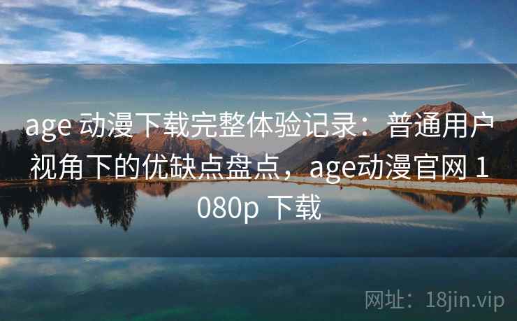 age 动漫下载完整体验记录：普通用户视角下的优缺点盘点，age动漫官网 1080p 下载
