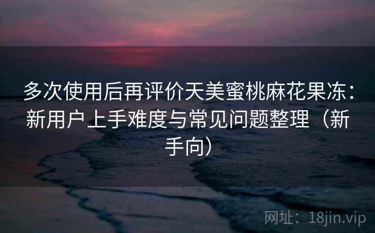 多次使用后再评价天美蜜桃麻花果冻:新用户上手难度与常见问题整理(新手向) 多次使用后再评价天美蜜桃麻花果冻:新用户上手难度与常见问题整理(新手向)