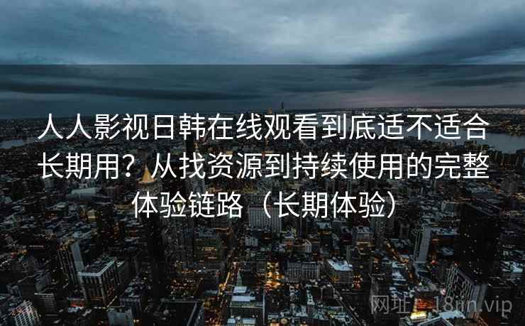 人人影视日韩在线观看到底适不适合长期用？从找资源到持续使用的完整体验链路（长期体验）