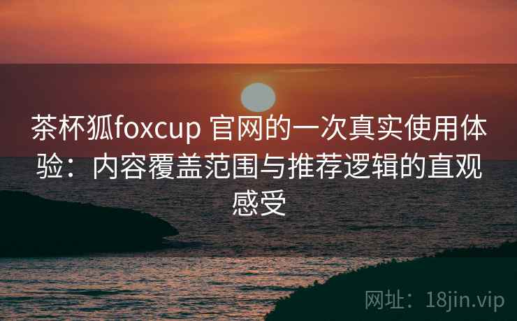 茶杯狐foxcup 官网的一次真实使用体验：内容覆盖范围与推荐逻辑的直观感受