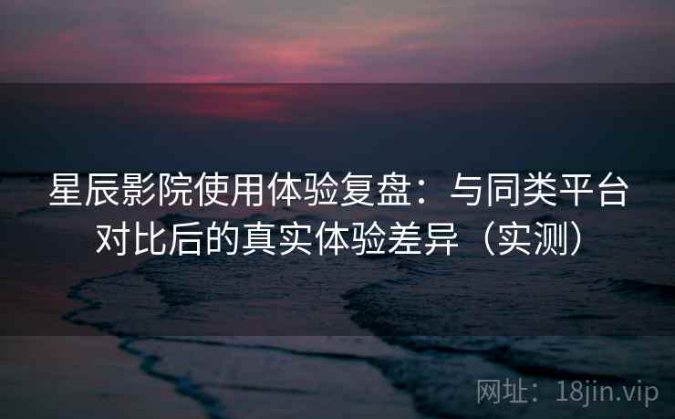 星辰影院使用体验复盘:与同类平台对比后的真实体验差异(实测) 星辰影院使用体验复盘:与同类平台对比后的真实体验差异(实测)