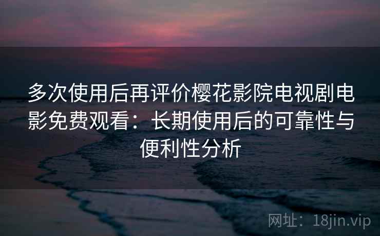 多次使用后再评价樱花影院电视剧电影免费观看：长期使用后的可靠性与便利性分析