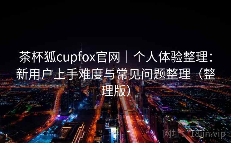 茶杯狐cupfox官网|个人体验整理:新用户上手难度与常见问题整理(整理版) 茶杯狐cupfox官网|个人体验整理:新用户上手难度与常见问题整理(整理版)