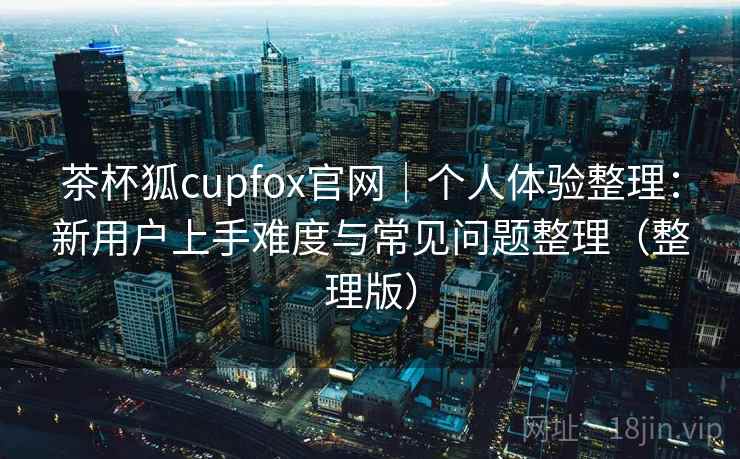 茶杯狐cupfox官网|个人体验整理:新用户上手难度与常见问题整理(整理版) 茶杯狐cupfox官网|个人体验整理:新用户上手难度与常见问题整理(整理版)