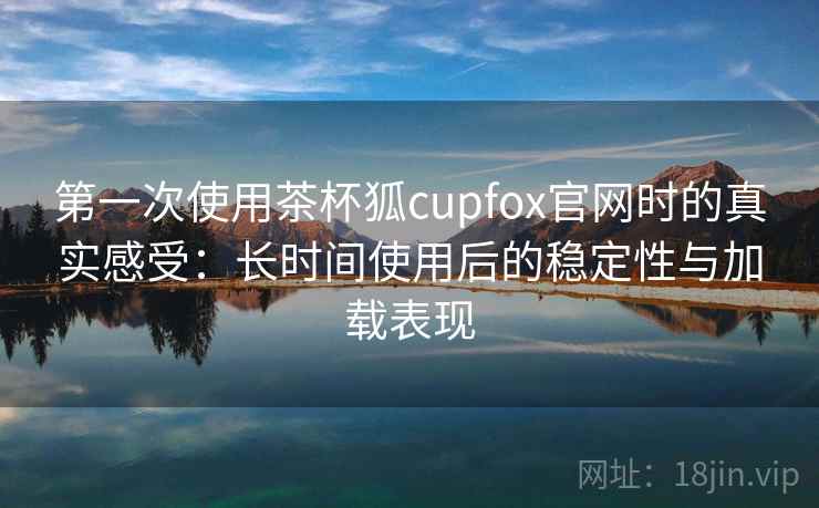 第一次使用茶杯狐cupfox官网时的真实感受:长时间使用后的稳定性与加载表现 第一次使用茶杯狐cupfox官网时的真实感受:长时间使用后的稳定性与加载表现