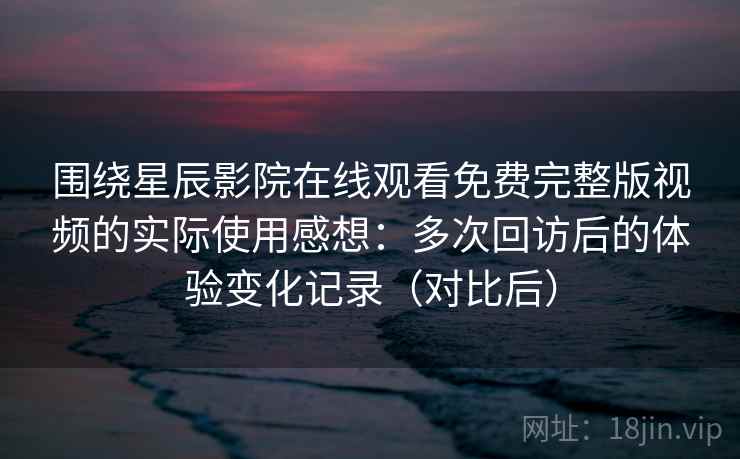 围绕星辰影院在线观看免费完整版视频的实际使用感想：多次回访后的体验变化记录（对比后）