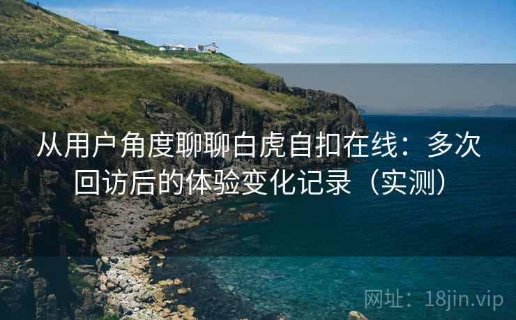 从用户角度聊聊白虎自扣在线:多次回访后的体验变化记录(实测) 从用户角度聊聊白虎自扣在线:多次回访后的体验变化记录(实测)