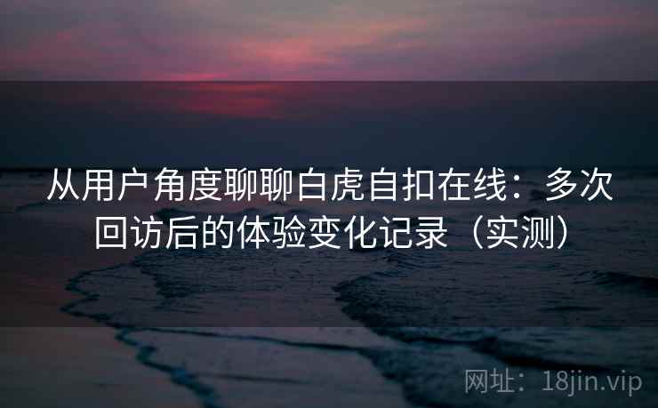 从用户角度聊聊白虎自扣在线:多次回访后的体验变化记录(实测) 从用户角度聊聊白虎自扣在线:多次回访后的体验变化记录(实测)
