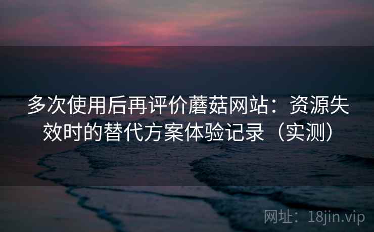 多次使用后再评价蘑菇网站：资源失效时的替代方案体验记录（实测）