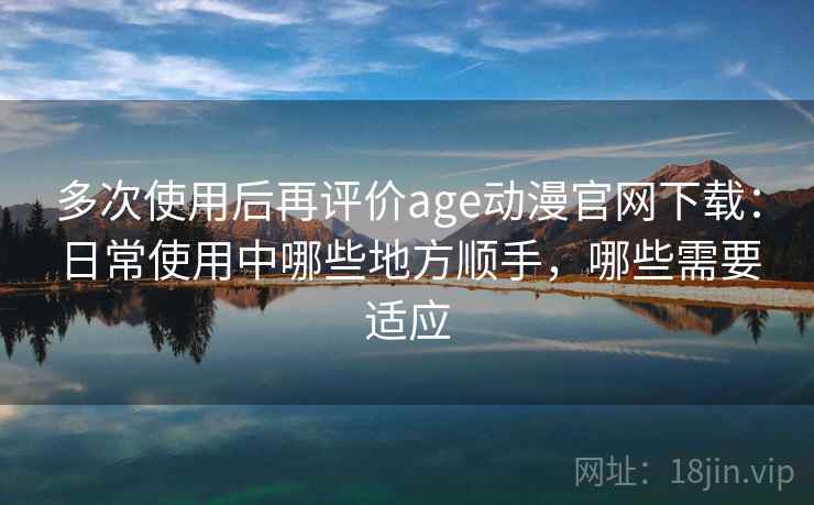 多次使用后再评价age动漫官网下载：日常使用中哪些地方顺手，哪些需要适应