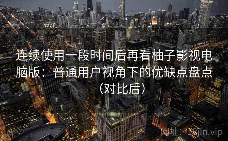 连续使用一段时间后再看柚子影视电脑版：普通用户视角下的优缺点盘点（对比后）