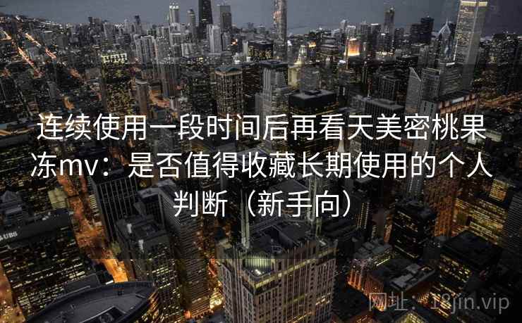 连续使用一段时间后再看天美密桃果冻mv：是否值得收藏长期使用的个人判断（新手向）