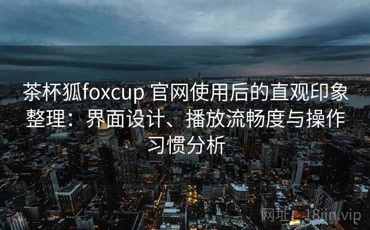 茶杯狐foxcup 官网使用后的直观印象整理：界面设计、播放流畅度与操作习惯分析