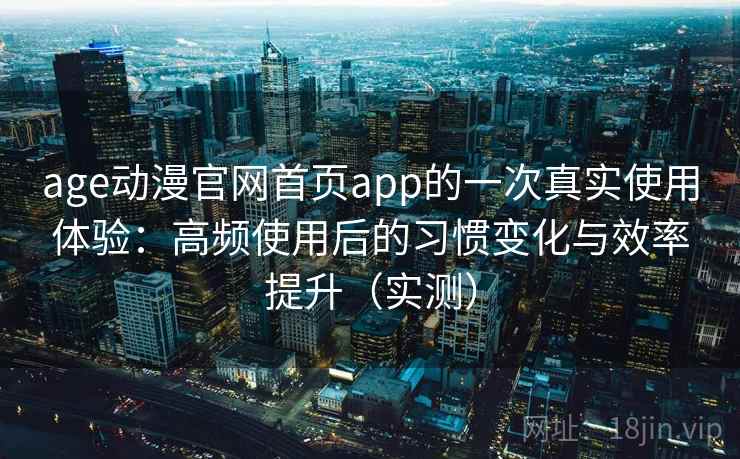 age动漫官网首页app的一次真实使用体验：高频使用后的习惯变化与效率提升（实测）