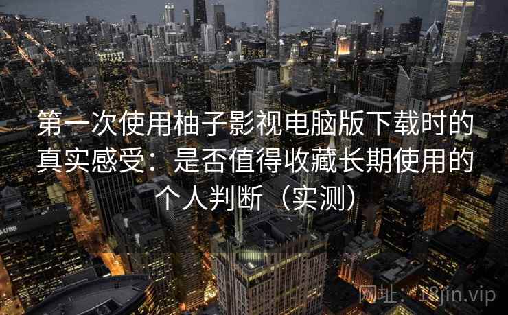 第一次使用柚子影视电脑版下载时的真实感受：是否值得收藏长期使用的个人判断（实测）