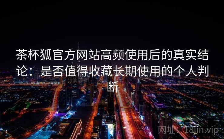 茶杯狐官方网站高频使用后的真实结论：是否值得收藏长期使用的个人判断