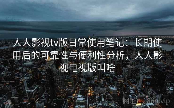 人人影视tv版日常使用笔记：长期使用后的可靠性与便利性分析，人人影视电视版叫啥