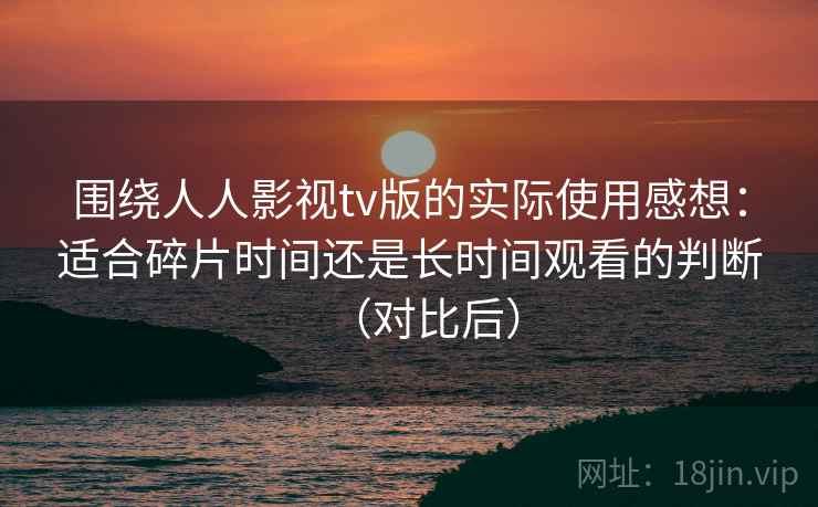 围绕人人影视tv版的实际使用感想：适合碎片时间还是长时间观看的判断（对比后）