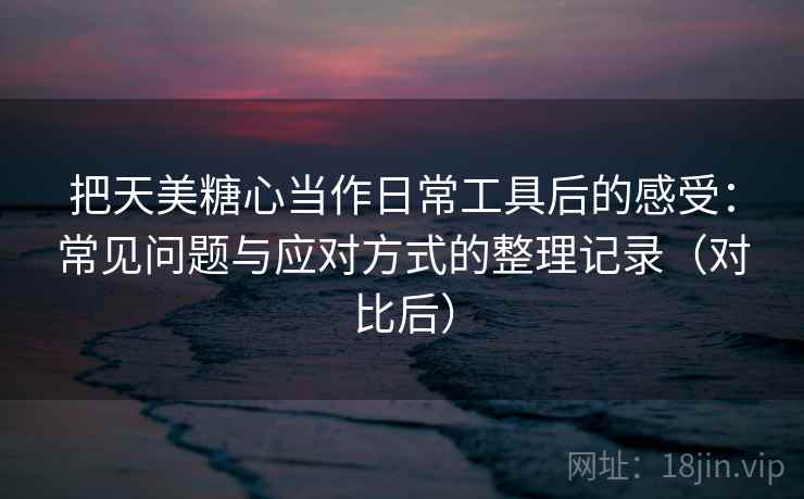 把天美糖心当作日常工具后的感受：常见问题与应对方式的整理记录（对比后）