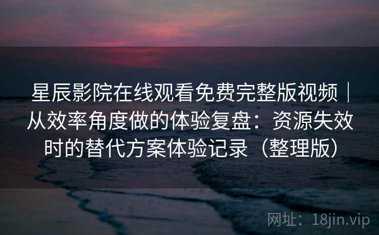 星辰影院在线观看免费完整版视频｜从效率角度做的体验复盘：资源失效时的替代方案体验记录（整理版）