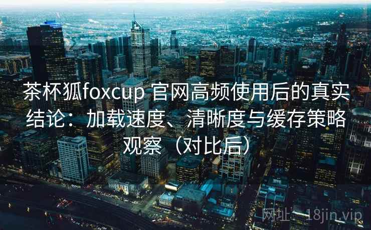 茶杯狐foxcup 官网高频使用后的真实结论：加载速度、清晰度与缓存策略观察（对比后）