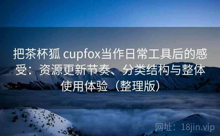 把茶杯狐 cupfox当作日常工具后的感受：资源更新节奏、分类结构与整体使用体验（整理版）