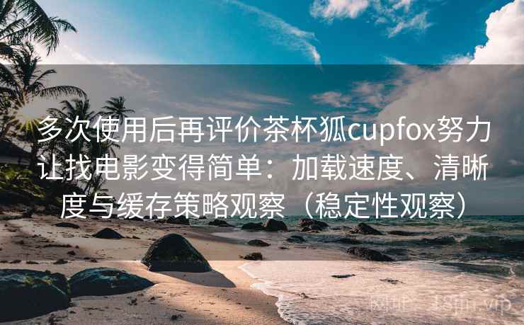 多次使用后再评价茶杯狐cupfox努力让找电影变得简单：加载速度、清晰度与缓存策略观察（稳定性观察）
