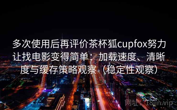 多次使用后再评价茶杯狐cupfox努力让找电影变得简单：加载速度、清晰度与缓存策略观察（稳定性观察）