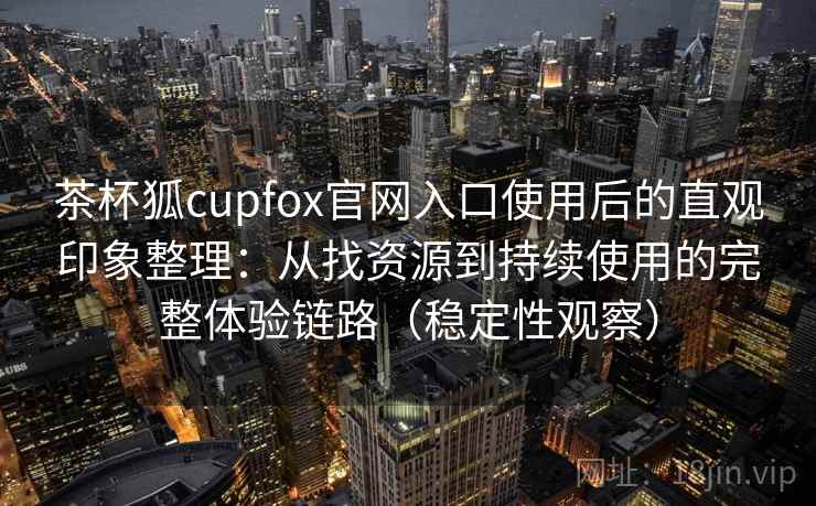 茶杯狐cupfox官网入口使用后的直观印象整理：从找资源到持续使用的完整体验链路（稳定性观察）