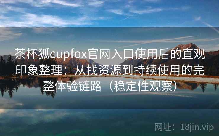 茶杯狐cupfox官网入口使用后的直观印象整理：从找资源到持续使用的完整体验链路（稳定性观察）