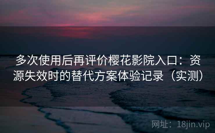 多次使用后再评价樱花影院入口：资源失效时的替代方案体验记录（实测）