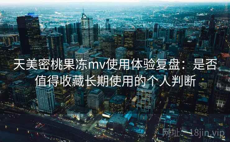 天美密桃果冻mv使用体验复盘：是否值得收藏长期使用的个人判断