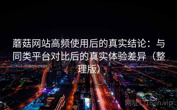蘑菇网站高频使用后的真实结论：与同类平台对比后的真实体验差异（整理版）