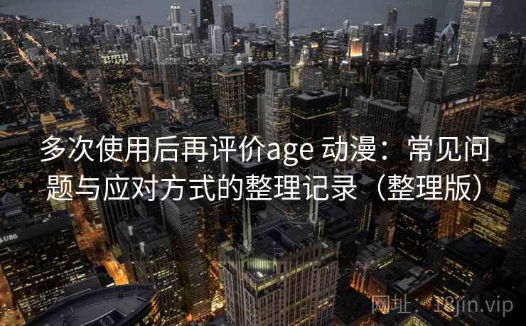 多次使用后再评价age 动漫：常见问题与应对方式的整理记录（整理版）