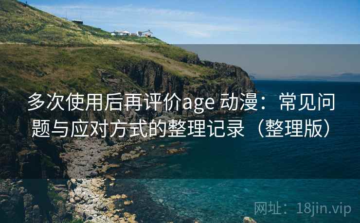 多次使用后再评价age 动漫：常见问题与应对方式的整理记录（整理版）