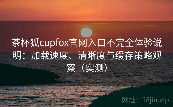 茶杯狐cupfox官网入口不完全体验说明:加载速度、清晰度与缓存策略观察(实测) 茶杯狐cupfox官网入口不完全体验说明:加载速度、清晰度与缓存策略观察(实测)