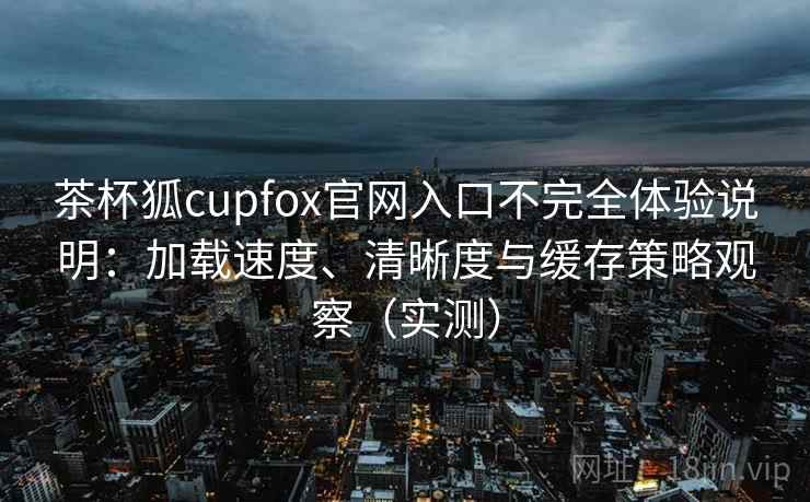 茶杯狐cupfox官网入口不完全体验说明:加载速度、清晰度与缓存策略观察(实测) 茶杯狐cupfox官网入口不完全体验说明:加载速度、清晰度与缓存策略观察(实测)