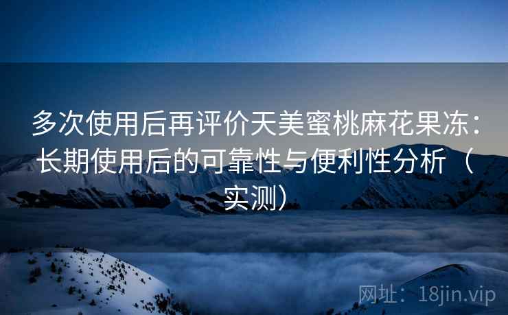 多次使用后再评价天美蜜桃麻花果冻：长期使用后的可靠性与便利性分析（实测）